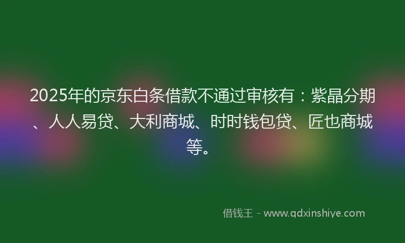2025年的京东白条借款不通过审核有：紫晶分期、人人易贷、大利商城、时时钱包贷、匠也商城等。