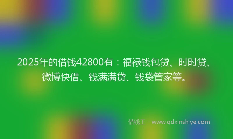2025年的借钱42800有：福禄钱包贷、时时贷、微博快借、钱满满贷、钱袋管家等。