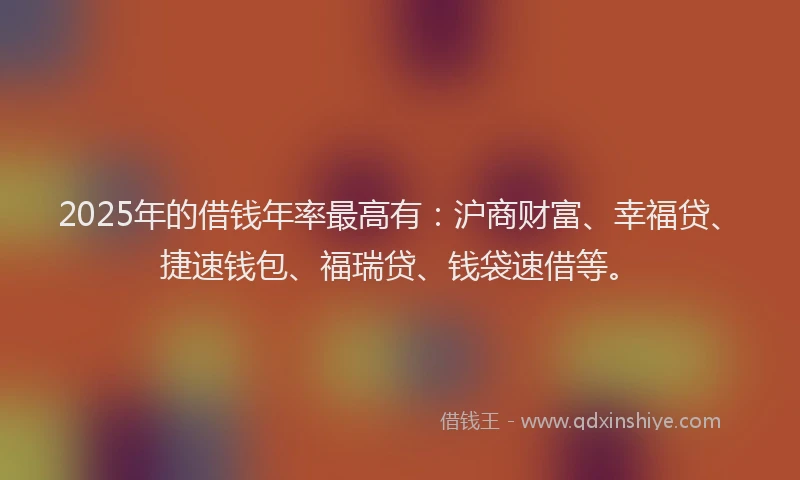 2025年的借钱年率最高有：沪商财富、幸福贷、捷速钱包、福瑞贷、钱袋速借等。