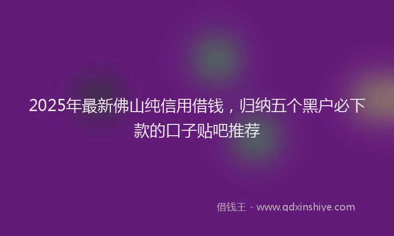 2025年最新佛山纯信用借钱，归纳五个黑户必下款的口子贴吧推荐
