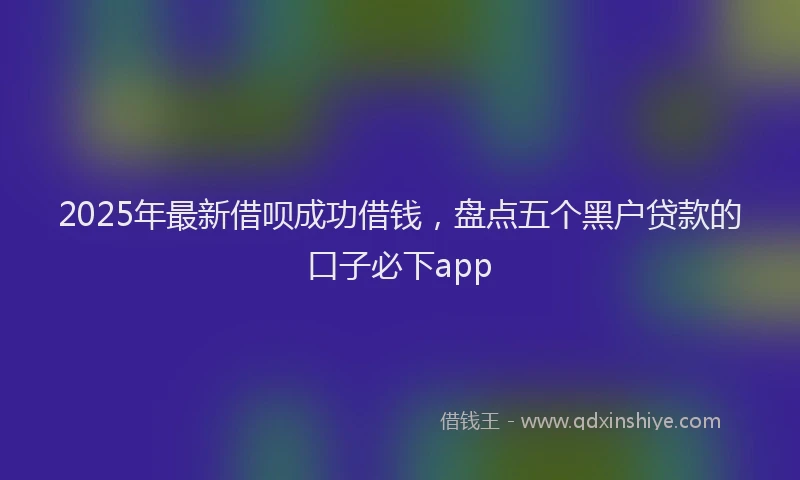 2025年最新借呗成功借钱，盘点五个黑户贷款的口子必下app