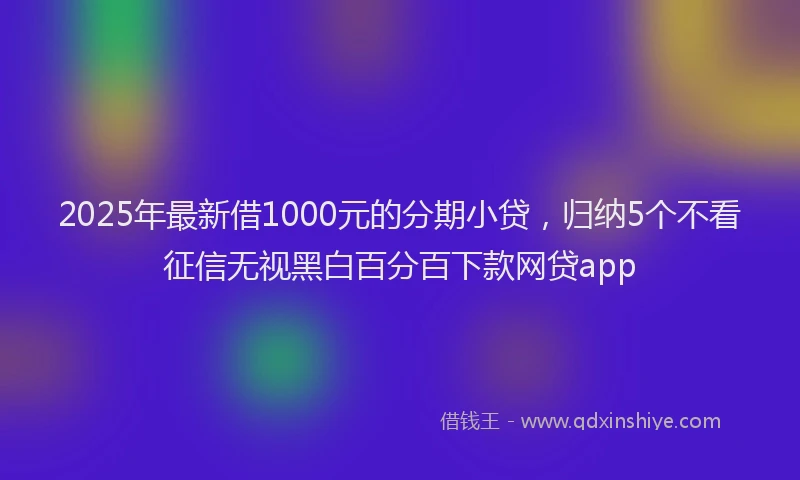 2025年最新借1000元的分期小贷，归纳5个不看征信无视黑白百分百下款网贷app