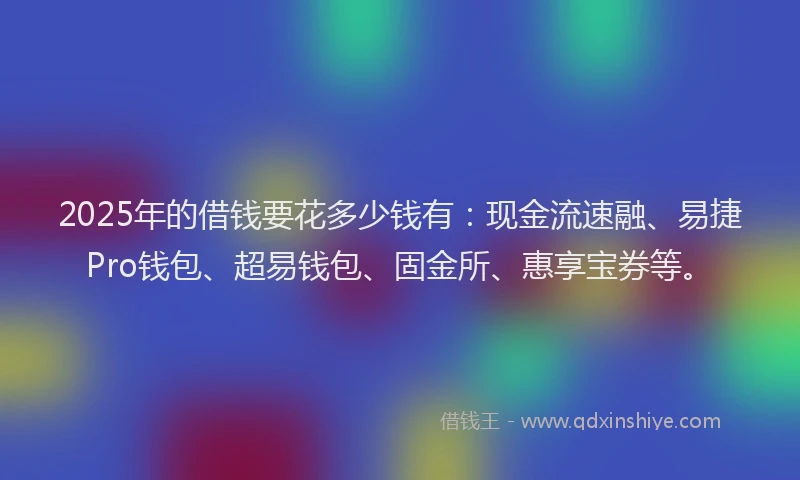2025年的借钱要花多少钱有：现金流速融、易捷Pro钱包、超易钱包、固金所、惠享宝券等。