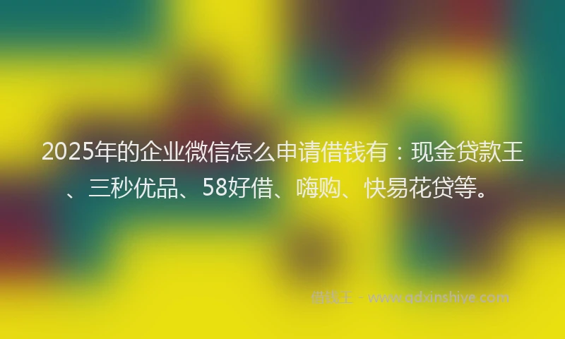 2025年的企业微信怎么申请借钱有：现金贷款王、三秒优品、58好借、嗨购、快易花贷等。