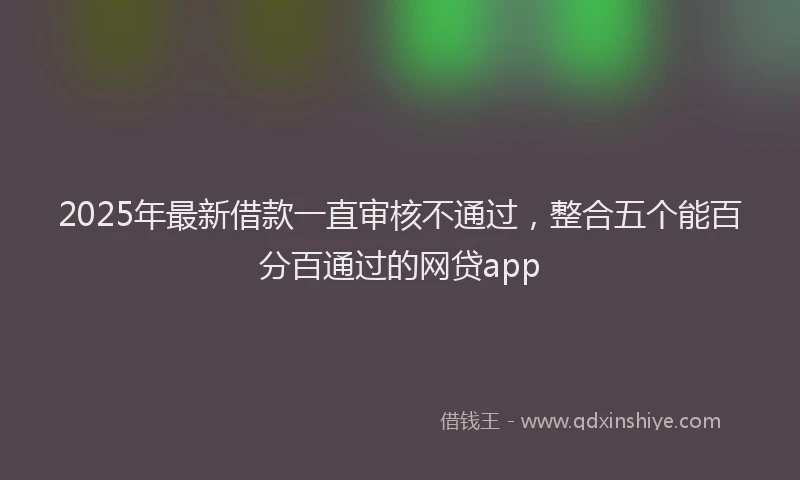 2025年最新借款一直审核不通过，整合五个能百分百通过的网贷app