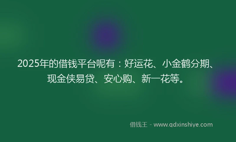 2025年的借钱平台呢有：好运花、小金鹤分期、现金侠易贷、安心购、新一花等。