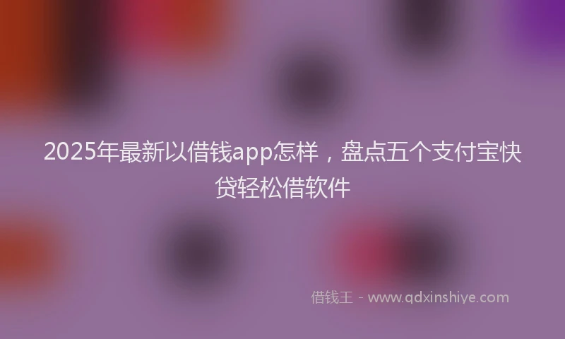 2025年最新以借钱app怎样，盘点五个支付宝快贷轻松借软件
