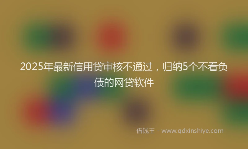 2025年最新信用贷审核不通过，归纳5个不看负债的网贷软件