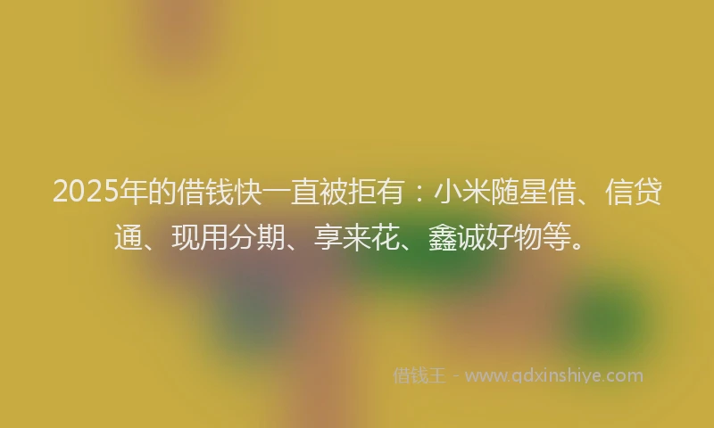 2025年的借钱快一直被拒有：小米随星借、信贷通、现用分期、享来花、鑫诚好物等。