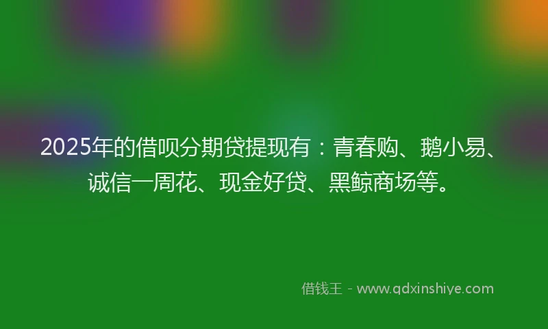 2025年的借呗分期贷提现有：青春购、鹅小易、诚信一周花、现金好贷、黑鲸商场等。