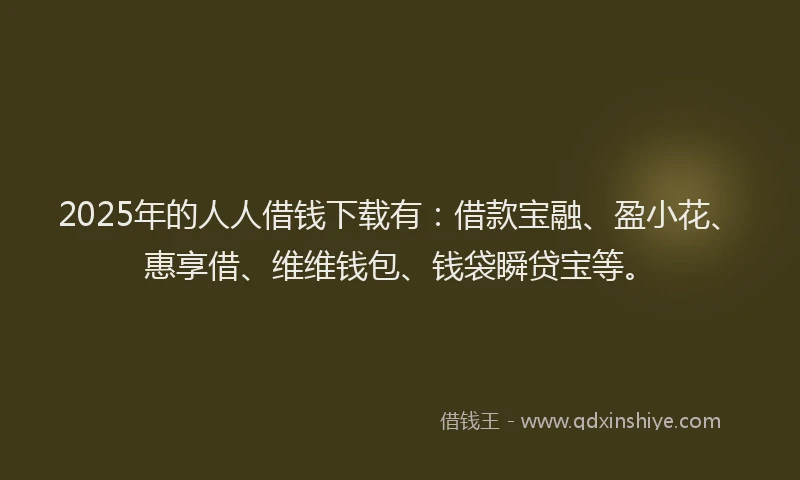 2025年的人人借钱下载有：借款宝融、盈小花、惠享借、维维钱包、钱袋瞬贷宝等。