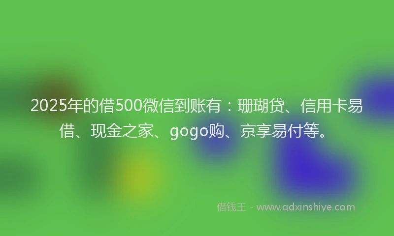 2025年的借500微信到账有：珊瑚贷、信用卡易借、现金之家、gogo购、京享易付等。