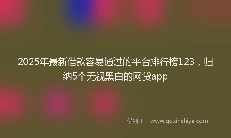 2025年最新借款容易通过的平台排行榜123，归纳5个无视黑白的网贷app