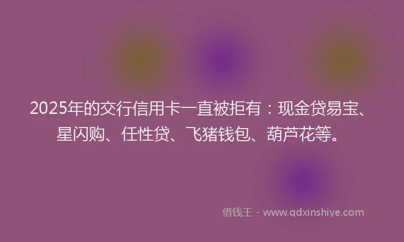 2025年的交行信用卡一直被拒有：现金贷易宝、星闪购、任性贷、飞猪钱包、葫芦花等。