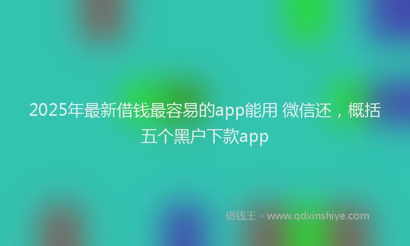 2025年最新借钱最容易的app能用 微信还，概括五个黑户下款app