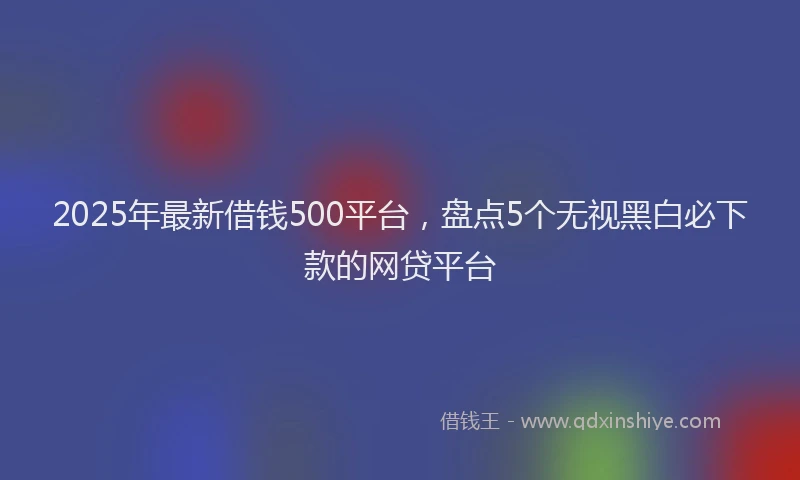 2025年最新借钱500平台，盘点5个无视黑白必下款的网贷平台
