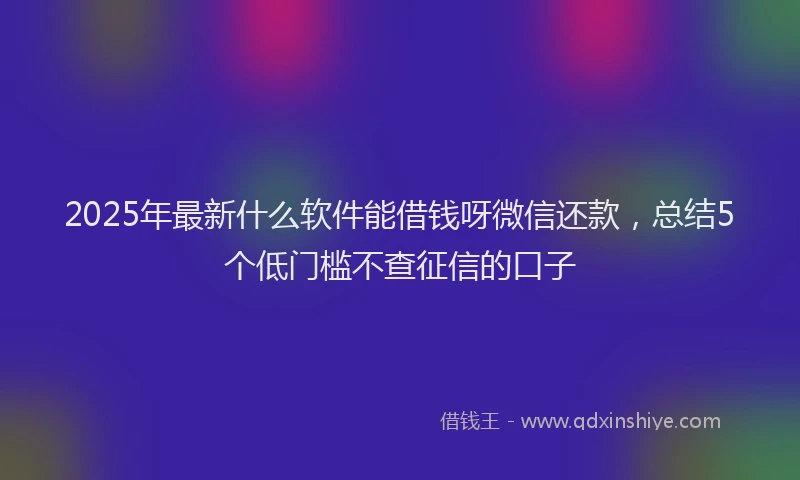 2025年最新什么软件能借钱呀微信还款，总结5个低门槛不查征信的口子