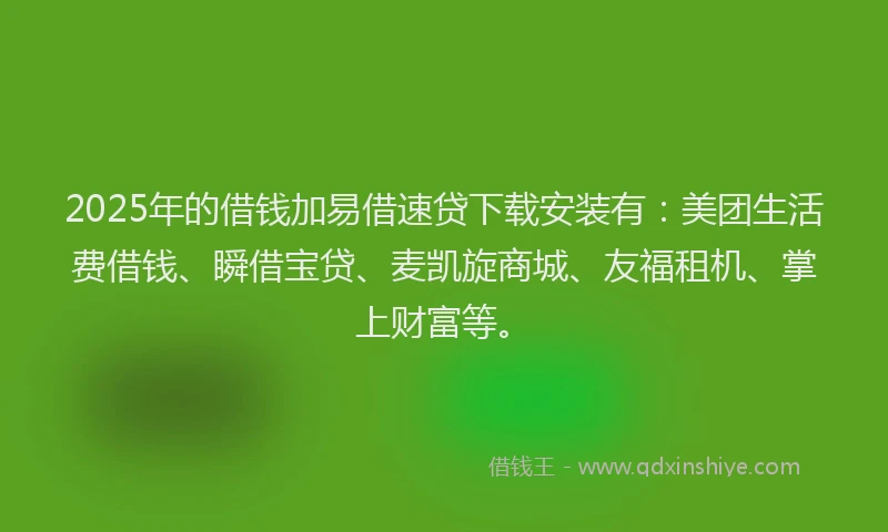 2025年的借钱加易借速贷下载安装有：美团生活费借钱、瞬借宝贷、麦凯旋商城、友福租机、掌上财富等。