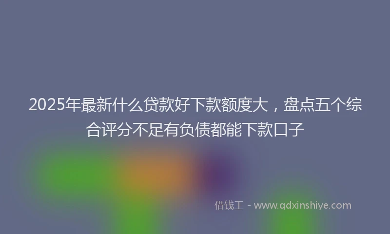 2025年最新什么贷款好下款额度大，盘点五个综合评分不足有负债都能下款口子