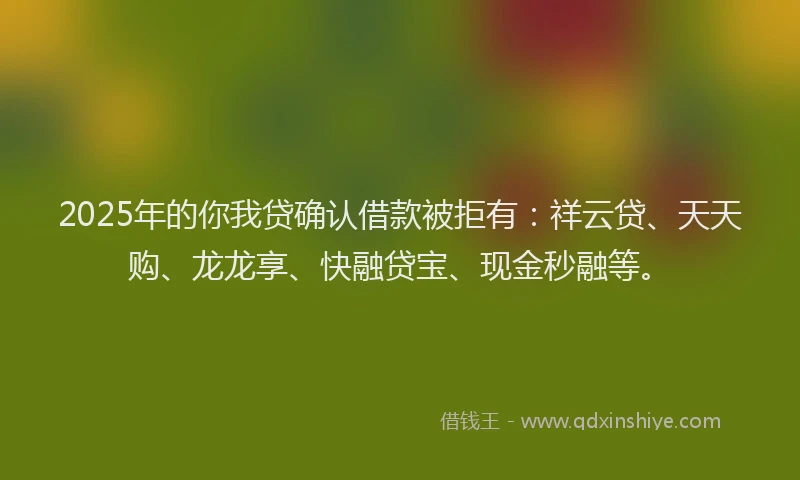2025年的你我贷确认借款被拒有：祥云贷、天天购、龙龙享、快融贷宝、现金秒融等。