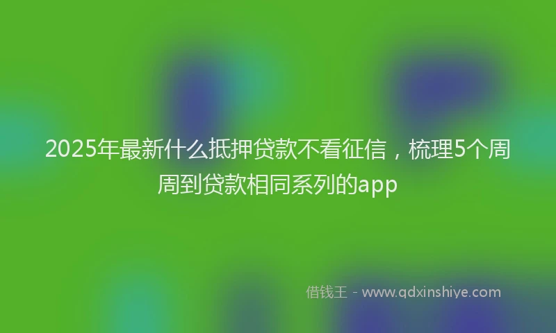 2025年最新什么抵押贷款不看征信，梳理5个周周到贷款相同系列的app