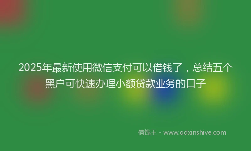 2025年最新使用微信支付可以借钱了，总结五个黑户可快速办理小额贷款业务的口子