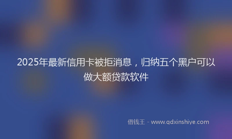 2025年最新信用卡被拒消息，归纳五个黑户可以做大额贷款软件