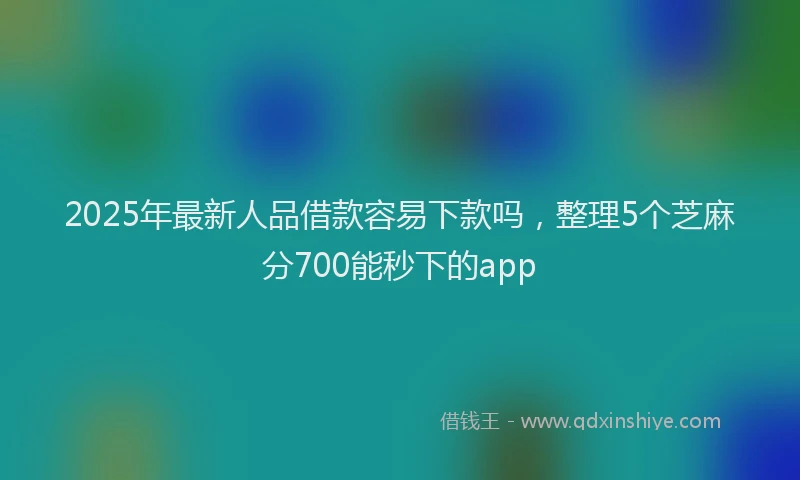 2025年最新人品借款容易下款吗，整理5个芝麻分700能秒下的app