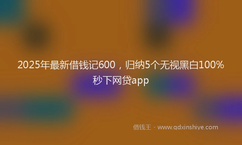 2025年最新借钱记600，归纳5个无视黑白100%秒下网贷app