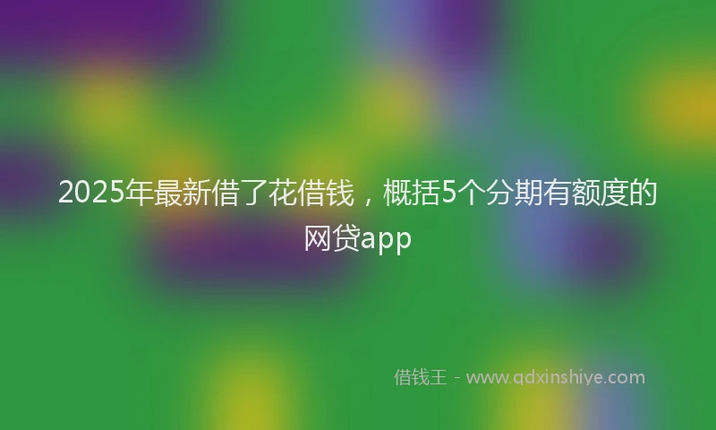 2025年最新借了花借钱，概括5个分期有额度的网贷app