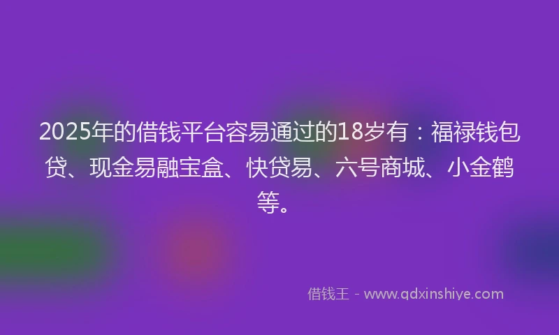 2025年的借钱平台容易通过的18岁有：福禄钱包贷、现金易融宝盒、快贷易、六号商城、小金鹤等。