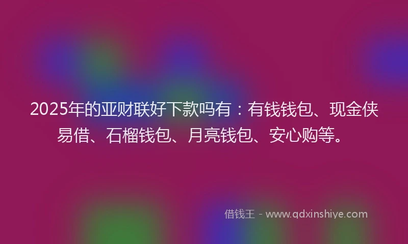 2025年的亚财联好下款吗有：有钱钱包、现金侠易借、石榴钱包、月亮钱包、安心购等。