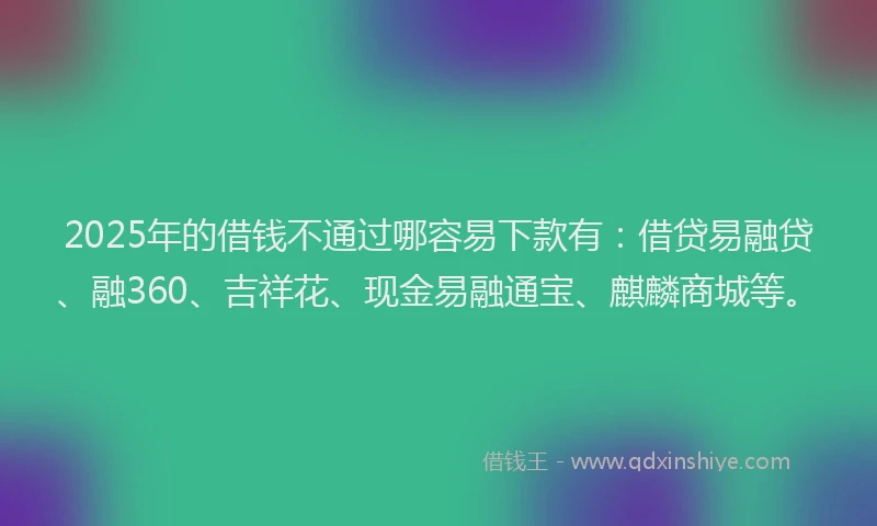 2025年的借钱不通过哪容易下款有：借贷易融贷、融360、吉祥花、现金易融通宝、麒麟商城等。