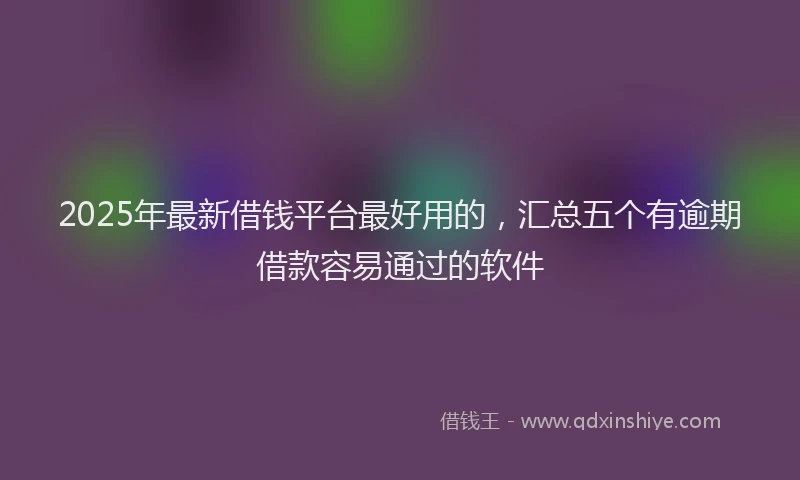 2025年最新借钱平台最好用的，汇总五个有逾期借款容易通过的软件