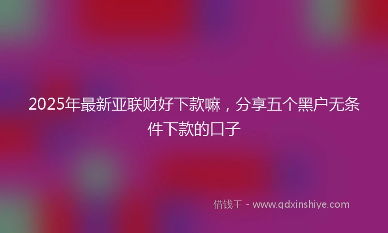 2025年最新亚联财好下款嘛，分享五个黑户无条件下款的口子