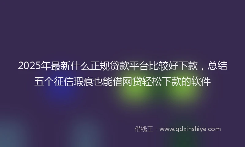 2025年最新什么正规贷款平台比较好下款，总结五个征信瑕疵也能借网贷轻松下款的软件