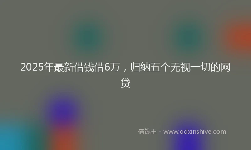 2025年最新借钱借6万，归纳五个无视一切的网贷