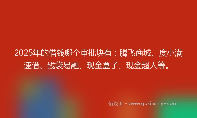 2025年的借钱哪个审批块有：腾飞商城、度小满速借、钱袋易融、现金盒子、现金超人等。