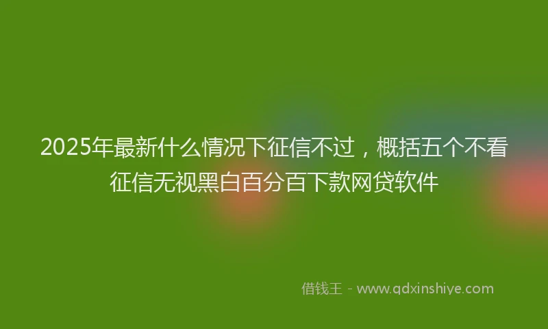 2025年最新什么情况下征信不过，概括五个不看征信无视黑白百分百下款网贷软件