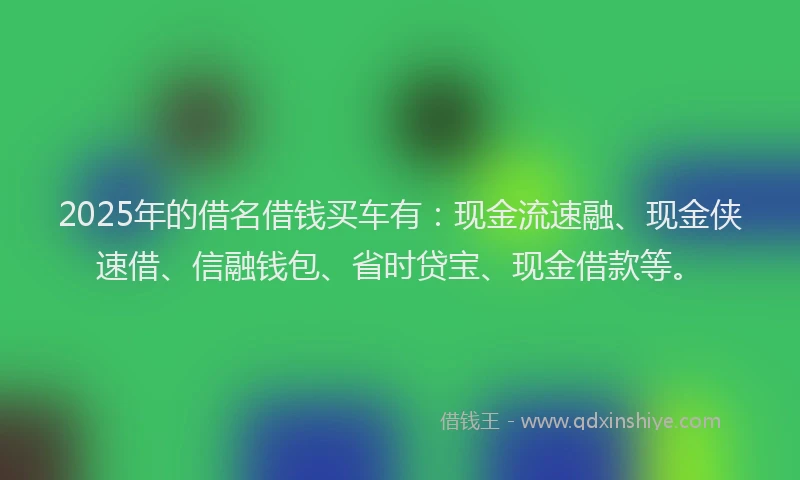 2025年的借名借钱买车有：现金流速融、现金侠速借、信融钱包、省时贷宝、现金借款等。