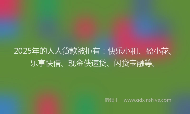 2025年的人人贷款被拒有：快乐小租、盈小花、乐享快借、现金侠速贷、闪贷宝融等。
