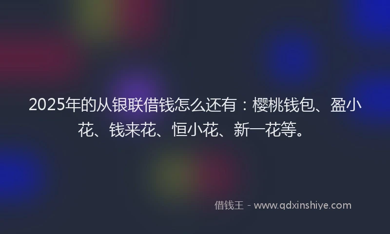 2025年的从银联借钱怎么还有：樱桃钱包、盈小花、钱来花、恒小花、新一花等。