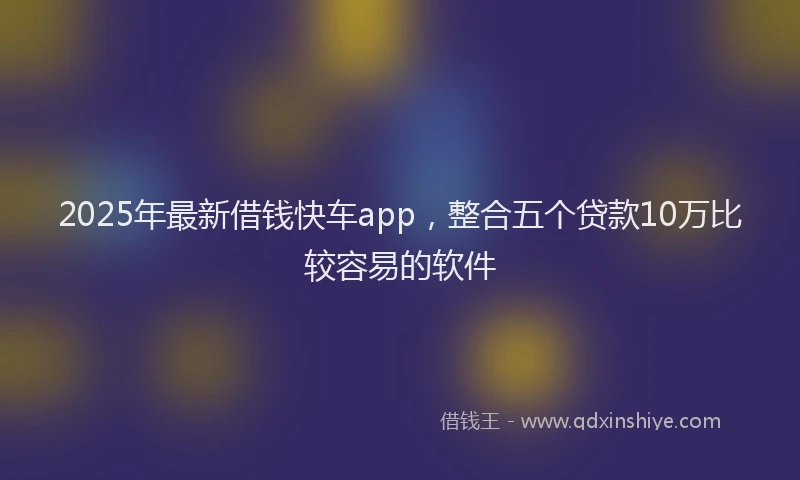 2025年最新借钱快车app，整合五个贷款10万比较容易的软件