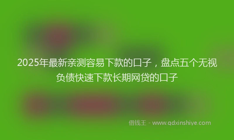 2025年最新亲测容易下款的口子，盘点五个无视负债快速下款长期网贷的口子