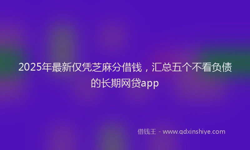 2025年最新仅凭芝麻分借钱，汇总五个不看负债的长期网贷app