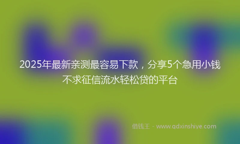 2025年最新亲测最容易下款，分享5个急用小钱不求征信流水轻松贷的平台
