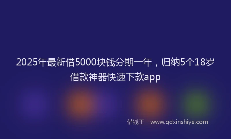 2025年最新借5000块钱分期一年，归纳5个18岁借款神器快速下款app