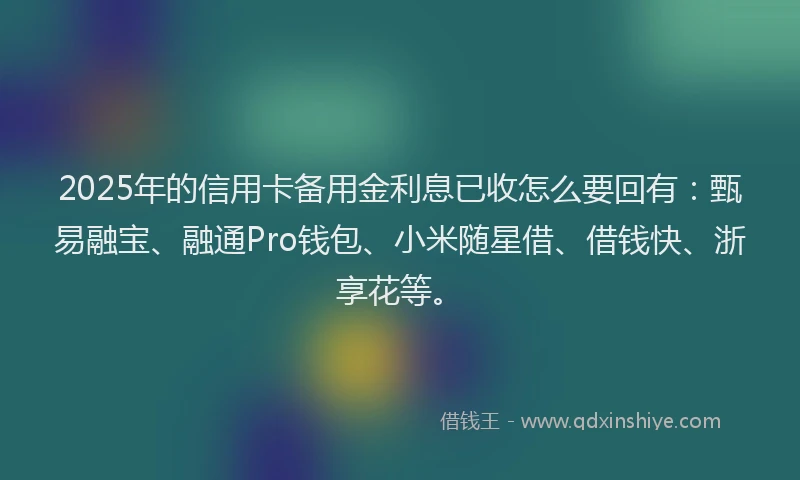 2025年的信用卡备用金利息已收怎么要回有：甄易融宝、融通Pro钱包、小米随星借、借钱快、浙享花等。