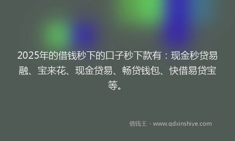 2025年的借钱秒下的口子秒下款有：现金秒贷易融、宝来花、现金贷易、畅贷钱包、快借易贷宝等。