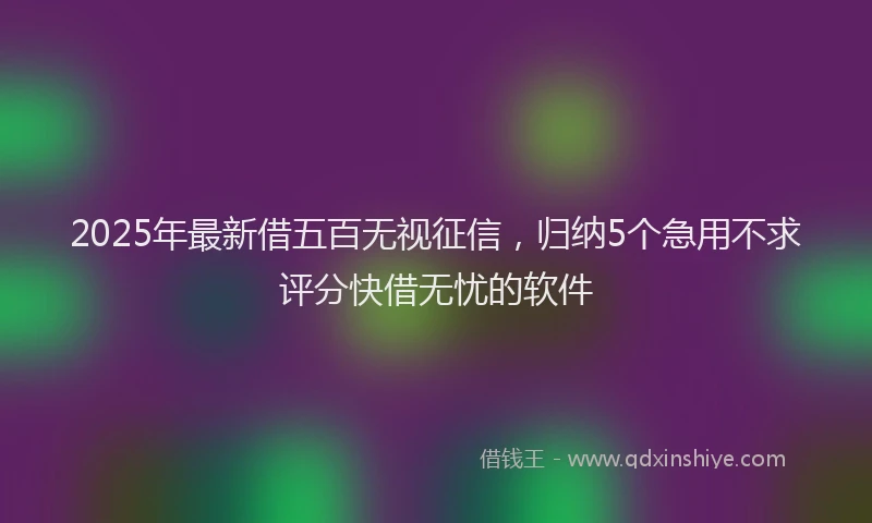 2025年最新借五百无视征信，归纳5个急用不求评分快借无忧的软件